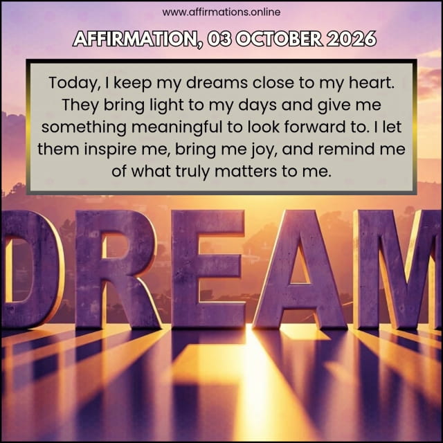 Daily Positive Affirmation for 03 October 2026, from Affirmations.online: Today, I keep my dreams close to my heart. They bring light to my days and give me something meaningful to look forward to. I let them inspire me, bring me joy, and remind me of what truly matters to me.