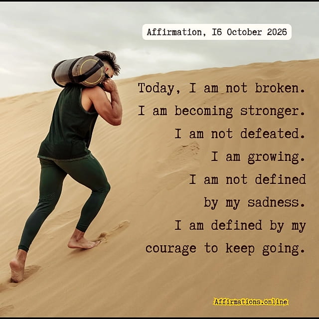 Daily Positive Affirmation for 16 October 2026, from Affirmations. online: Today, I am not broken. I am becoming stronger. I am not defeated. I am growing. I am not defined by my sadness. I am defined by my courage to keep going.