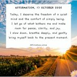 Daily Positive Affirmation for 17 October 2026, from Affirmations. online: Today, I deserve the freedom of a quiet mind and the comfort of simply being. I let go of what bothers me and make room for peace, clarity, and joy. I slow down, breathe deeply, and gently bring myself back to the present moment.
