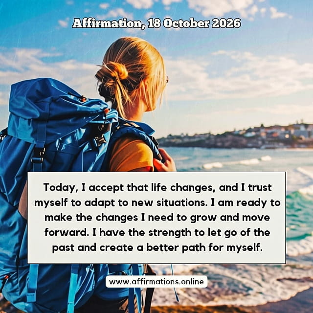 Daily Positive Affirmation for 18 October 2026, from Affirmations. online: Today, I accept that life changes, and I trust myself to adapt to new situations. I am ready to make the changes I need to grow and move forward. I have the strength to let go of the past and create a better path for myself.
