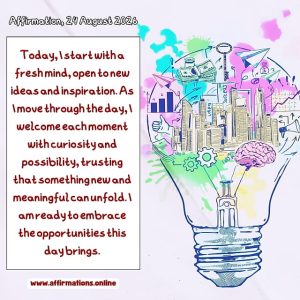 Daily Positive Affirmation for 24 August 2026, from Affirmations.online: Today, I start with a fresh mind, open to new ideas and inspiration. As I move through the day, I welcome each moment with curiosity and possibility, trusting that something new and meaningful can unfold. I am ready to embrace the opportunities this day brings.
