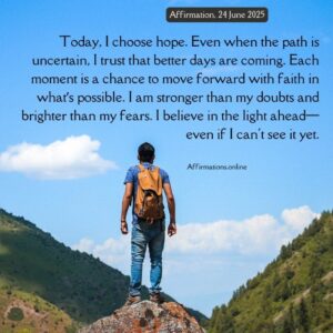 Daily Positive Affirmation for 24 June 2025 from Affirmations.online: Today, I choose hope. Even when the path is uncertain, I trust that better days are coming. Each moment is a chance to move forward with faith in what’s possible. I am stronger than my doubts and brighter than my fears. I believe in the light ahead—even if I can't see it yet.
