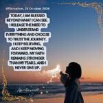 Daily Positive Affirmation for 26 October 2026, from Affirmations. online: Today, I am blessed beyond what I can see. I release the need to understand everything and choose to trust the journey. I keep believing, and I keep moving forward. My faith remains stronger than my fears, and I never give up.