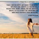 Affirmation, 26 September 2026 Daily Positive Affirmation for 26 September 2026, from Affirmations.online: Today, I breathe deeply and calmly, filling myself with peace and strength. As I breathe out, I release stress, worry, tension, and pain. With each breath, I let go of what I no longer need and make space for peace, calm, and healing.