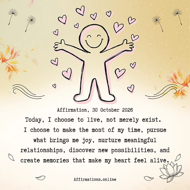 Daily Positive Affirmation for 30 October 2026, from Affirmations. online: Today, I choose to live, not merely exist. I choose to make the most of my time, pursue what brings me joy, nurture meaningful relationships, discover new possibilities, and create memories that make my heart feel alive.