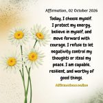 Affirmation, 02 October 2026 Daily Positive Affirmation for 02 October 2026, from Affirmations.online: Today, I choose myself. I protect my energy, believe in myself, and move forward with courage. I refuse to let negativity control my thoughts or steal my peace. I am capable, resilient, and worthy of good things.