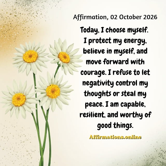 Today, I choose myself. I protect my energy, believe in myself, and move forward with courage. I refuse to let negativity control my thoughts or steal my peace. I am capable, resilient, and worthy of good things. Daily Positive Affirmation for 02 October 2026, from Affirmations.online: Today, I choose myself. I protect my energy, believe in myself, and move forward with courage. I refuse to let negativity control my thoughts or steal my peace. I am capable, resilient, and worthy of good things.
