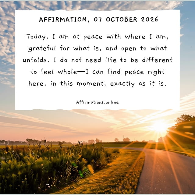 Today, I am at peace with where I am, grateful for what is, and open to what unfolds. I do not need life to be different to feel whole—I can find peace right here, in this moment, exactly as it is. Daily Positive Affirmation for 07 October 2026, from Affirmations.online: Today, I am at peace with where I am, grateful for what is, and open to what unfolds. I do not need life to be different to feel whole—I can find peace right here, in this moment, exactly as it is.