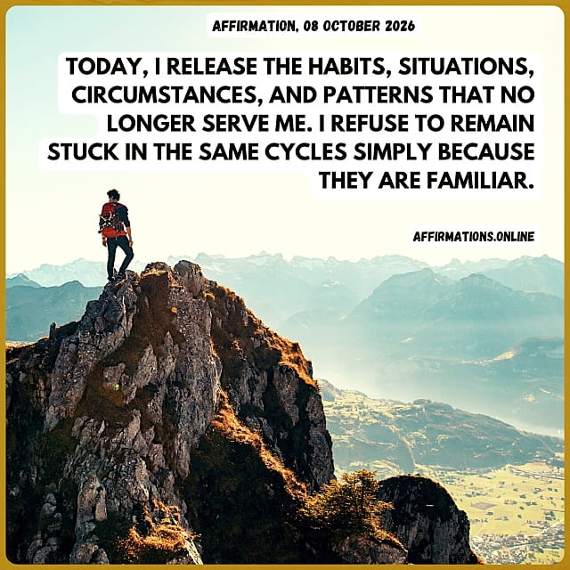 Today, I release the habits, situations, circumstances, and patterns that no longer serve me. I refuse to remain stuck in the same cycles simply because they are familiar. Daily Positive Affirmation for 08 October 2026, from Affirmations. online: Today, I release the habits, situations, circumstances, and patterns that no longer serve me. I refuse to remain stuck in the same cycles simply because they are familiar.