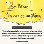 Affirmation, 09 October 2026 Daily Positive Affirmation for 09 October 2026, from Affirmations. online: Today, I choose to be brave, even when my voice shakes. I choose to act, even when the outcome is uncertain. I choose a life that expands me rather than one that keeps me small.