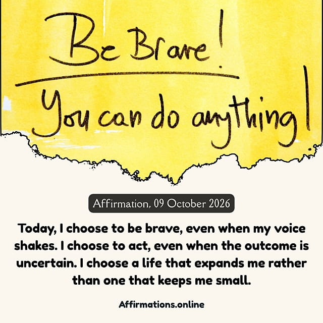 Today, I choose to be brave, even when my voice shakes. I choose to act, even when the outcome is uncertain. I choose a life that expands me rather than one that keeps me small. Daily Positive Affirmation for 09 October 2026, from Affirmations. online: Today, I choose to be brave, even when my voice shakes. I choose to act, even when the outcome is uncertain. I choose a life that expands me rather than one that keeps me small.