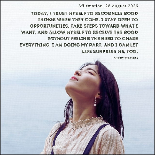Today, I trust myself to recognize good things when they come. I stay open to opportunities, take steps toward what I want, and allow myself to receive the good without feeling the need to chase everything. I am doing my part, and I can let life surprise me, too. Daily Positive Affirmation for 10 October 2026, from Affirmations. online: Today, I trust myself to recognize good things when they come. I stay open to opportunities, take steps toward what I want, and allow myself to receive the good without feeling the need to chase everything. I am doing my part, and I can let life surprise me, too.