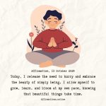 Affirmation, 13 October 2026 Daily Positive Affirmation for 13 October 2026, from Affirmations. online: Today, I release the need to hurry and embrace the beauty of simply being. I allow myself to grow, learn, and bloom at my own pace, knowing that beautiful things take time.