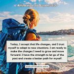 Affirmation, 18 October 2026 Daily Positive Affirmation for 18 October 2026, from Affirmations. online: Today, I accept that life changes, and I trust myself to adapt to new situations. I am ready to make the changes I need to grow and move forward. I have the strength to let go of the past and create a better path for myself.