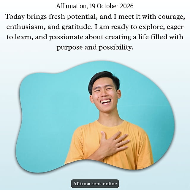 Today brings fresh potential, and I meet it with courage, enthusiasm, and gratitude. I am ready to explore, eager to learn, and passionate about creating a life filled with purpose and possibility. Daily Positive Affirmation for 19 October 2026, from Affirmations. online: Today brings fresh potential, and I meet it with courage, enthusiasm, and gratitude. I am ready to explore, eager to learn, and passionate about creating a life filled with purpose and possibility.