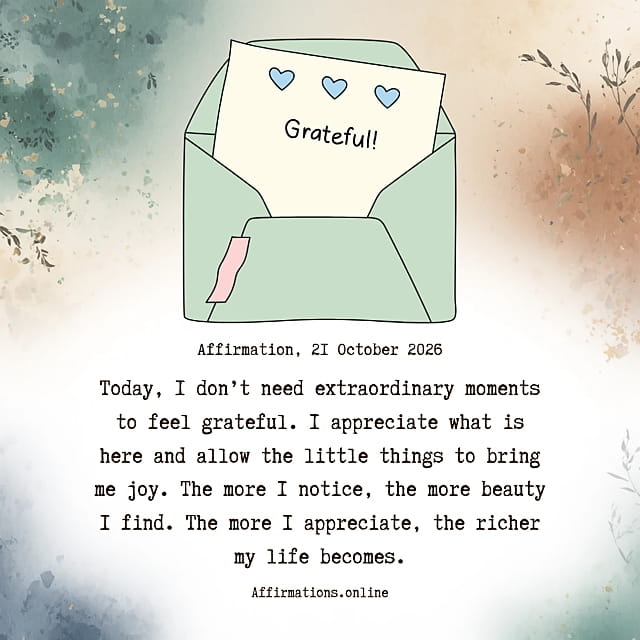 Today, I don’t need extraordinary moments to feel grateful. I appreciate what is here and allow the little things to bring me joy. The more I notice, the more beauty I find. The more I appreciate, the richer my life becomes. Daily Positive Affirmation for 21 October 2026, from Affirmations. online: Today, I don’t need extraordinary moments to feel grateful. I appreciate what is here and allow the little things to bring me joy. The more I notice, the more beauty I find. The more I appreciate, the richer my life becomes.