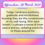 Affirmation, 28 March 2024 Daily Positive Affirmation for 28 March 2024 From Affirmations.online - Today, I embrace positivity, gratitude, and mindfulness, knowing they are the cornerstones of my well-being. With each breath, I cultivate a sense of inner peace and joy, radiating positivity to those around me.