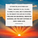 Affirmation, 28 October 2026 Daily Positive Affirmation for 28 October 2026, from Affirmations. online: Today, I am here to live, to love, to grow, to laugh, and to experience all the beauty this life has to offer. I welcome new beginnings, unexpected blessings, and the quiet happiness of simply being alive.