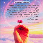 Affirmation, 29 October 2026 Daily Positive Affirmation for 29 October 2026, from Affirmations. online: Today, I hold my dreams close to my heart and never let them go. They inspire me, guide me, and fill my heart with hope. I am worthy of everything I dream of, and I carry my dreams with love, faith, and courage.