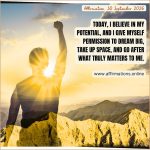 Affirmation, 30 September 2026 Daily Positive Affirmation for 30 September 2026, from Affirmations.online: Today, I believe in my potential, and I give myself permission to dream big, take up space, and go after what truly matters to me.