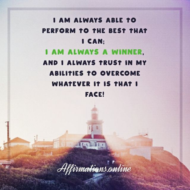 I am always able to perform to the best that I can; I am always a winner, and I always trust in my abilities to overcome whatever it is that I face! Positive Affirmation from Affirmations.online - I am always able to perform to the best that I can; I am always a winner, and I always trust in my abilities to overcome whatever it is that I face!